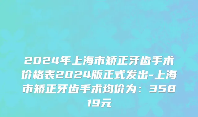 2024年上海市矫正牙齿手术价格表2024版正式发出-上海市矫正牙齿手术均价为：35819元