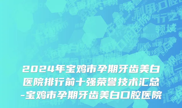 2024年宝鸡市孕期牙齿美白医院排行前十强荣誉技术汇总-宝鸡市孕期牙齿美白口腔医院
