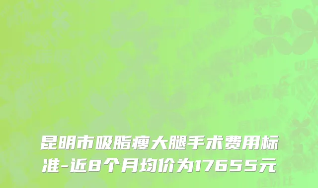 昆明市吸脂瘦大腿手术费用标准-近8个月均价为17655元