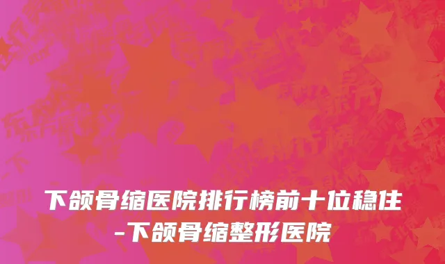 下颌骨缩医院排行榜前十位稳住-下颌骨缩整形医院