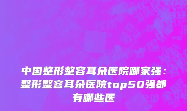 中国整形整容耳朵医院哪家强：整形整容耳朵医院top50强都有哪些医