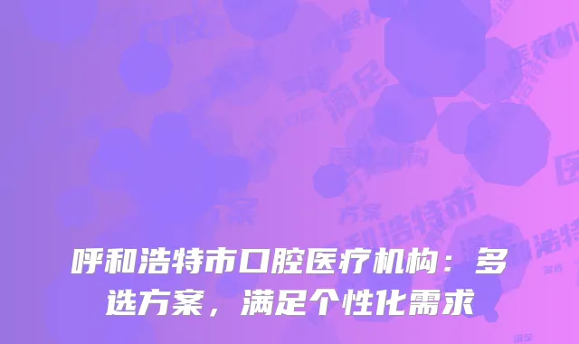呼和浩特市口腔医疗机构：多选方案，满足个性化需求