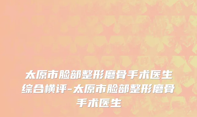 太原市脸部整形磨骨手术医生综合横评-太原市脸部整形磨骨手术医生