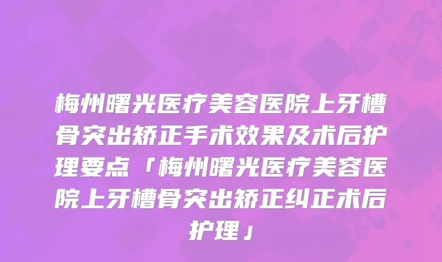 梅州曙光医疗美容医院上牙槽骨突出矫正手术效果及术后护理要点「梅州曙光医疗美容医院上牙槽骨突出矫正纠正术后护理」