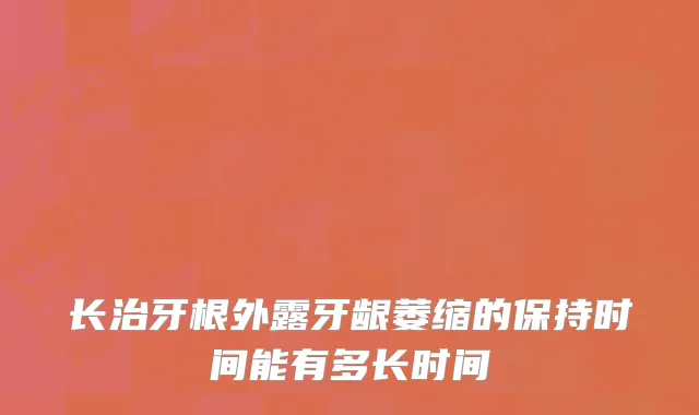 长治牙根外露牙龈萎缩的保持时间能有多长时间