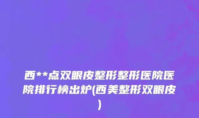 西**点双眼皮整形整形医院医院排行榜出炉(西美整形双眼皮)