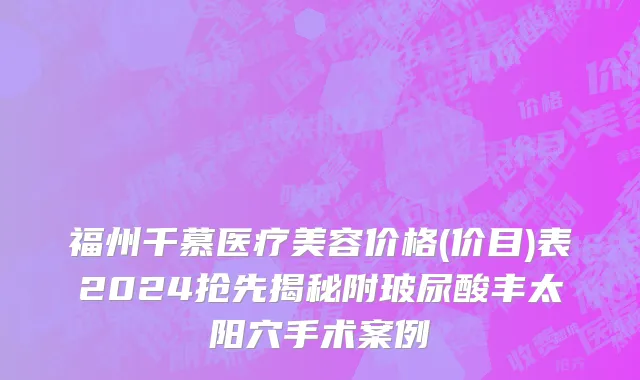 福州千慕医疗美容价格(价目)表2024抢先揭秘附玻尿酸丰太阳穴手术案例