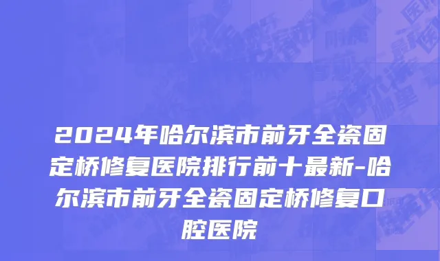 2024年哈尔滨市前牙全瓷固定桥修复医院排行前十最新-哈尔滨市前牙全瓷固定桥修复口腔医院