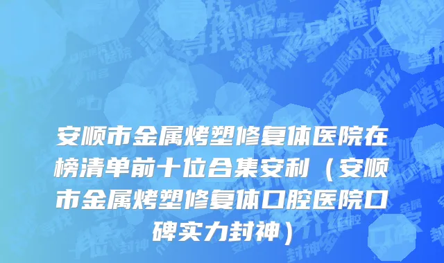 安顺市金属烤塑修复体医院在榜清单前十位合集安利（安顺市金属烤塑修复体口腔医院口碑实力封神）