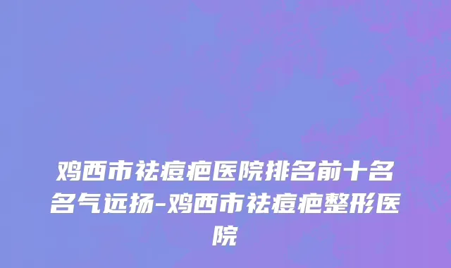 鸡西市祛痘疤医院排名前十名名气远扬-鸡西市祛痘疤整形医院