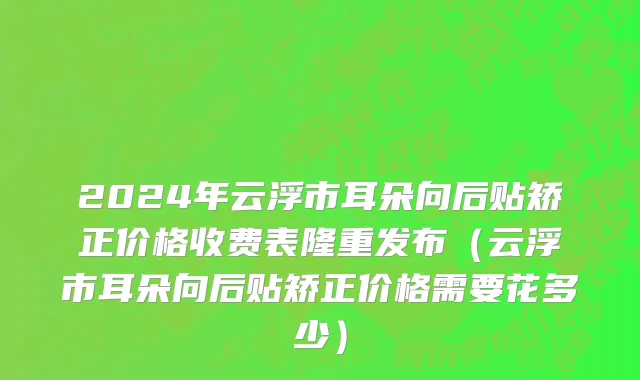 2024年云浮市耳朵向后贴矫正价格收费表隆重发布（云浮市耳朵向后贴矫正价格需要花多少）