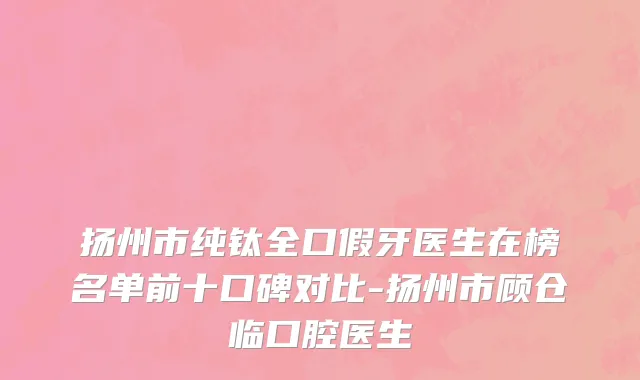 扬州市纯钛全口假牙医生在榜名单前十口碑对比-扬州市顾仓临口腔医生