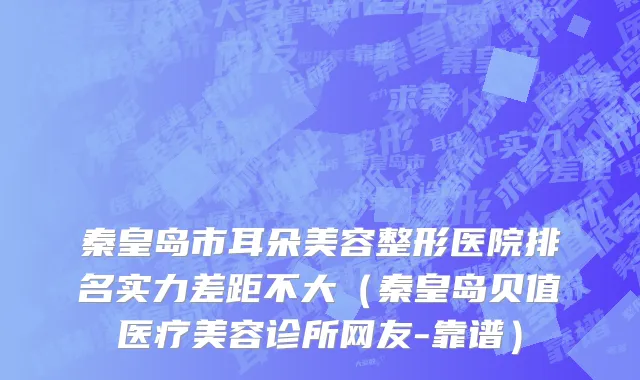 秦皇岛市耳朵美容整形医院排名实力差距不大（秦皇岛贝值医疗美容诊所网友-靠谱）