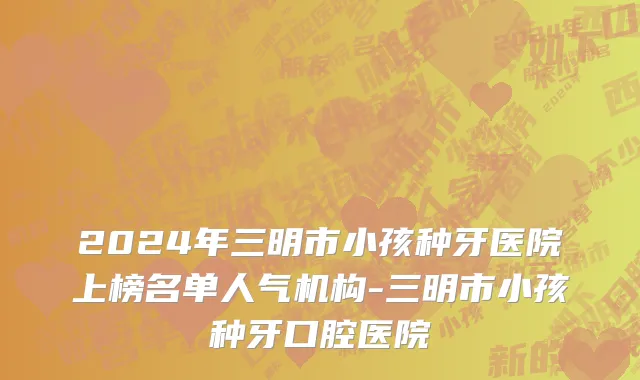 2024年三明市小孩种牙医院上榜名单人气机构-三明市小孩种牙口腔医院
