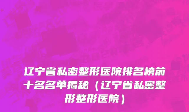 辽宁省私密整形医院排名榜前十名名单揭秘（辽宁省私密整形整形医院）