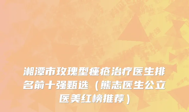 湘潭市玫瑰型痤疮治疗医生排名前十强甄选（熊志医生公立医美红榜推荐）