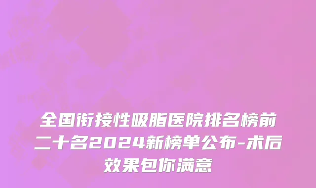 全国衔接性吸脂医院排名榜前二十名2024新榜单公布-术后效果包你满意