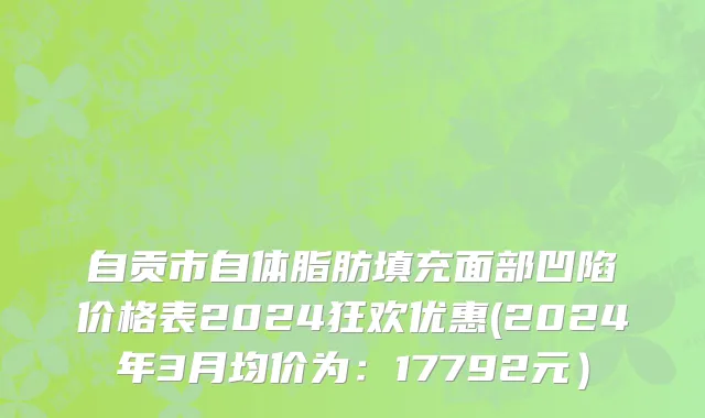 自贡市自体脂肪填充面部凹陷价格表2024狂欢优惠(2024年3月均价为：17792元）