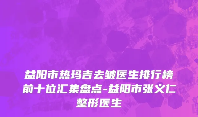 益阳市热玛吉去皱医生排行榜前十位汇集盘点-益阳市张义仁整形医生