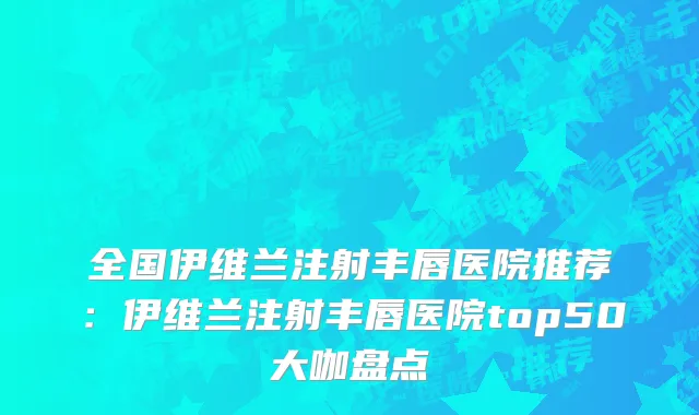 全国伊维兰注射丰唇医院推荐：伊维兰注射丰唇医院top50大咖盘点
