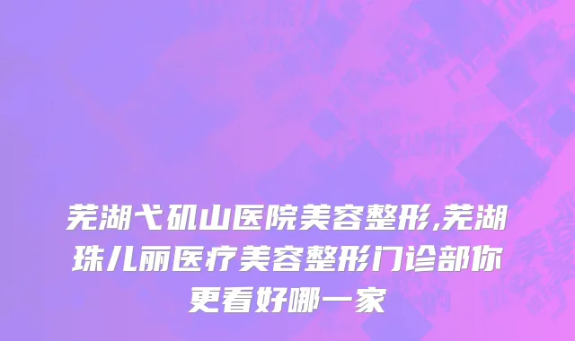芜湖弋矶山医院美容整形,芜湖珠儿丽医疗美容整形门诊部你更看好哪一家