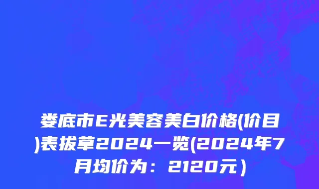 娄底市E光美容美白价格(价目)表拔草2024一览(2024年7月均价为：2120元）