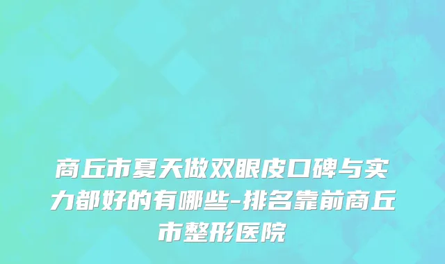 商丘市夏天做双眼皮口碑与实力都好的有哪些-排名靠前商丘市整形医院