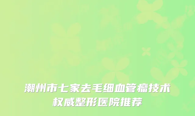 潮州市七家去毛细血管瘤技术权威整形医院推荐