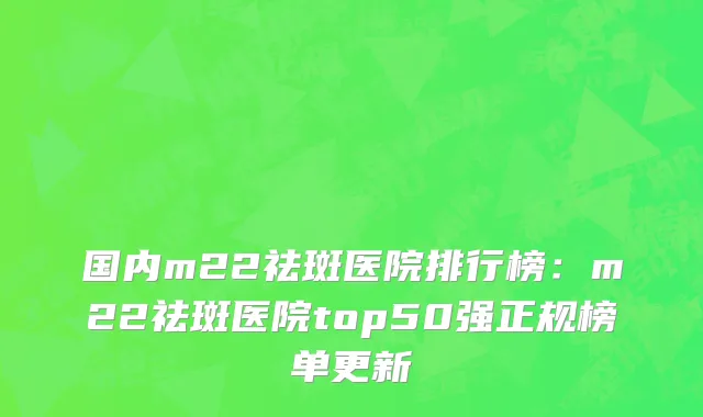 国内m22祛斑医院排行榜：m22祛斑医院top50强正规榜单更新