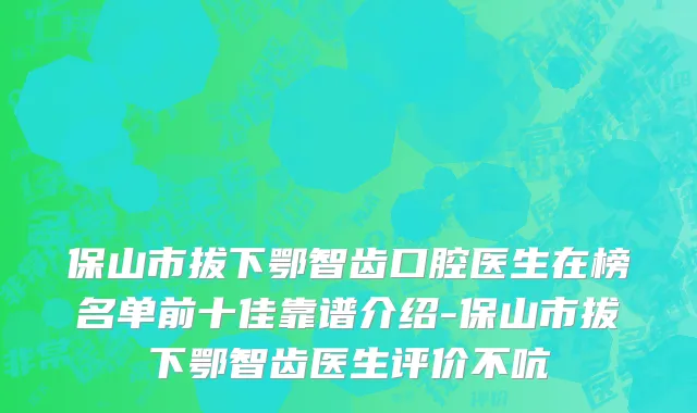 保山市拔下鄂智齿口腔医生在榜名单前十佳靠谱介绍-保山市拔下鄂智齿医生评价不吭