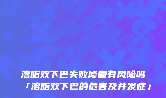 溶脂双下巴失败修复有风险吗「溶脂双下巴的危害及并发症」