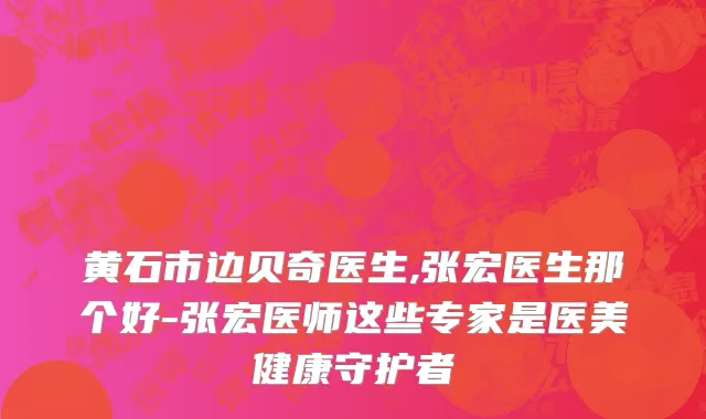 黄石市边贝奇医生,张宏医生那个好-张宏医师这些专家是医美健康守护者