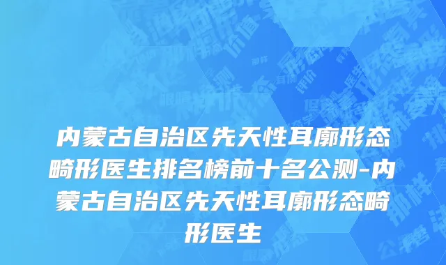 内蒙古自治区先天性耳廓形态畸形医生排名榜前十名公测-内蒙古自治区先天性耳廓形态畸形医生