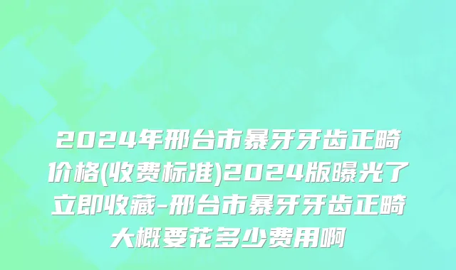 2024年邢台市暴牙牙齿正畸价格(收费标准)2024版曝光了立即收藏-邢台市暴牙牙齿正畸大概要花多少费用啊