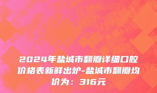 2024年盐城市翻瓣详细口腔价格表新鲜出炉-盐城市翻瓣均价为：316元