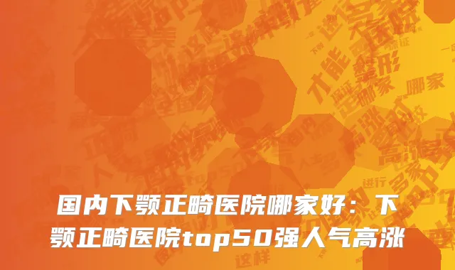 国内下颚正畸医院哪家好：下颚正畸医院top50强人气高涨