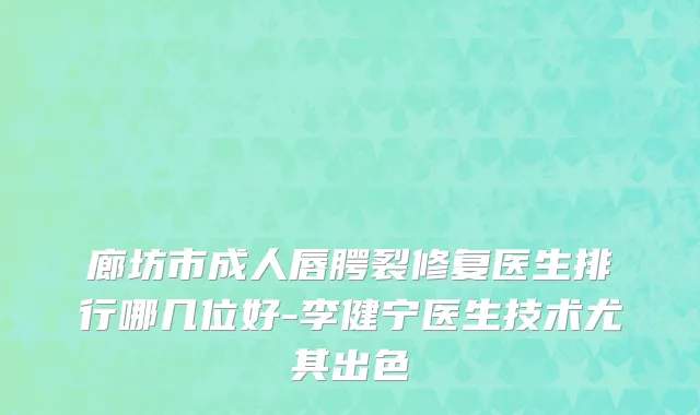 廊坊市成人唇腭裂修复医生排行哪几位好-李健宁医生技术尤其出色