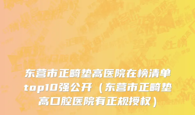 东营市正畸垫高医院在榜清单top10强公开（东营市正畸垫高口腔医院有正规授权）