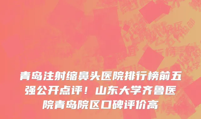 青岛注射缩鼻头医院排行榜前五强公开点评!山东大学齐鲁医院青岛院区口碑评价高