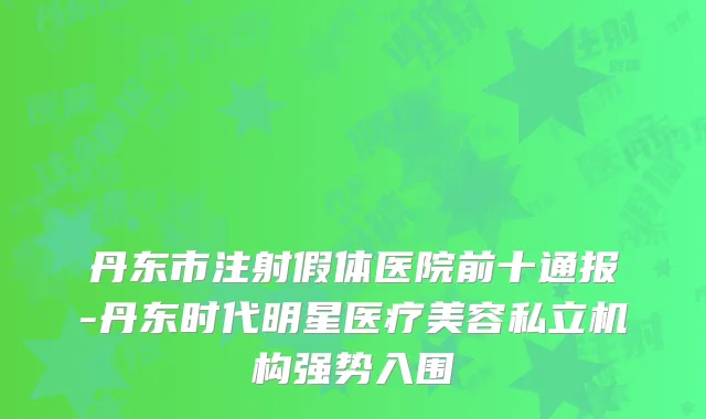 丹东市注射假体医院前十通报-丹东时代明星医疗美容私立机构强势入围
