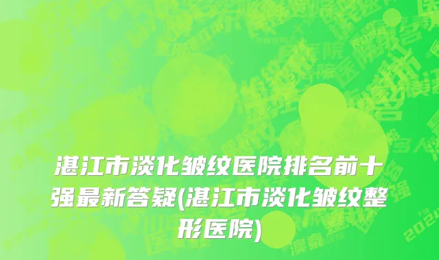 湛江市淡化皱纹医院排名前十强最新答疑(湛江市淡化皱纹整形医院)