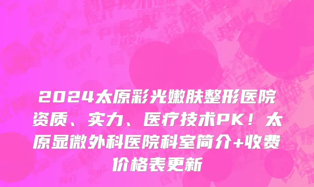 2024太原彩光嫩肤整形医院资质、实力、医疗技术PK！太原显微外科医院科室简介+收费价格表更新