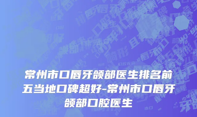 常州市口唇牙颌部医生排名前五当地口碑超好-常州市口唇牙颌部口腔医生