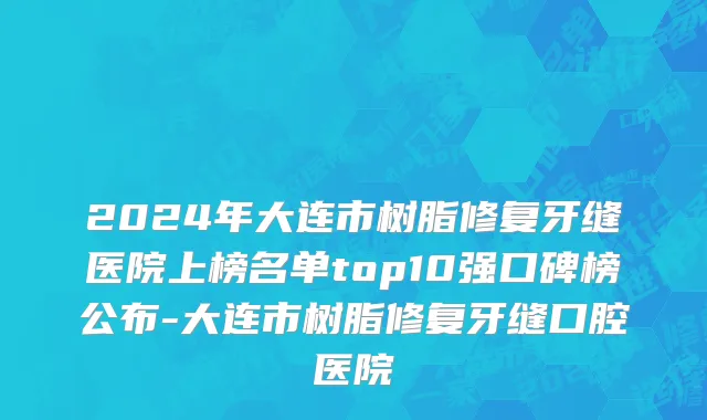 2024年大连市树脂修复牙缝医院上榜名单top10强口碑榜公布-大连市树脂修复牙缝口腔医院