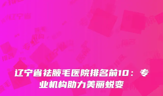 辽宁省祛腋毛医院排名前10：专业机构助力美丽蜕变