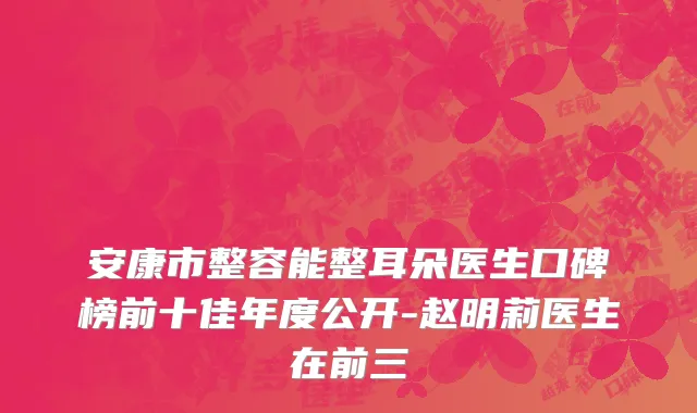 安康市整容能整耳朵医生口碑榜前十佳年度公开-赵明莉医生在前三