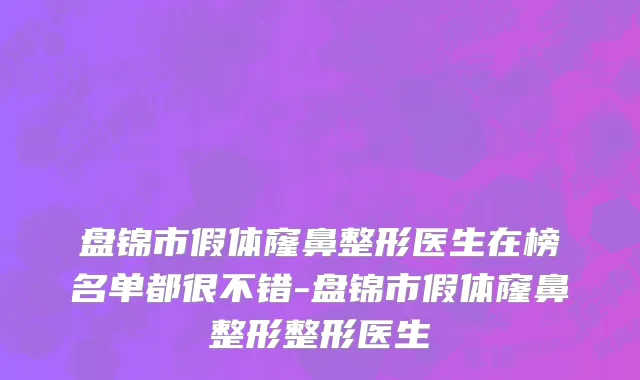 盘锦市假体窿鼻整形医生在榜名单都很不错-盘锦市假体窿鼻整形整形医生