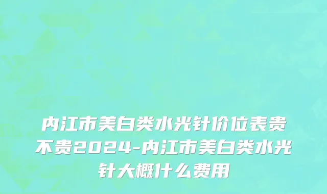 内江市美白类水光针价位表贵不贵2024-内江市美白类水光针大概什么费用