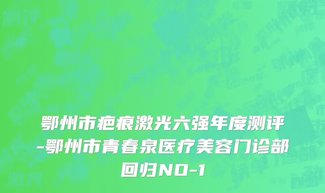 鄂州市疤痕激光六强年度测评-鄂州市青春泉医疗美容门诊部回归NO-1