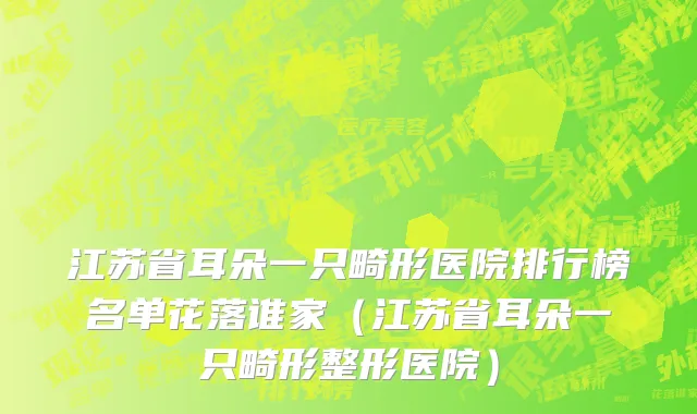 江苏省耳朵一只畸形医院排行榜名单花落谁家（江苏省耳朵一只畸形整形医院）